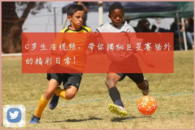 c罗生活视频，带你揭秘巨星赛场外的精彩日常！