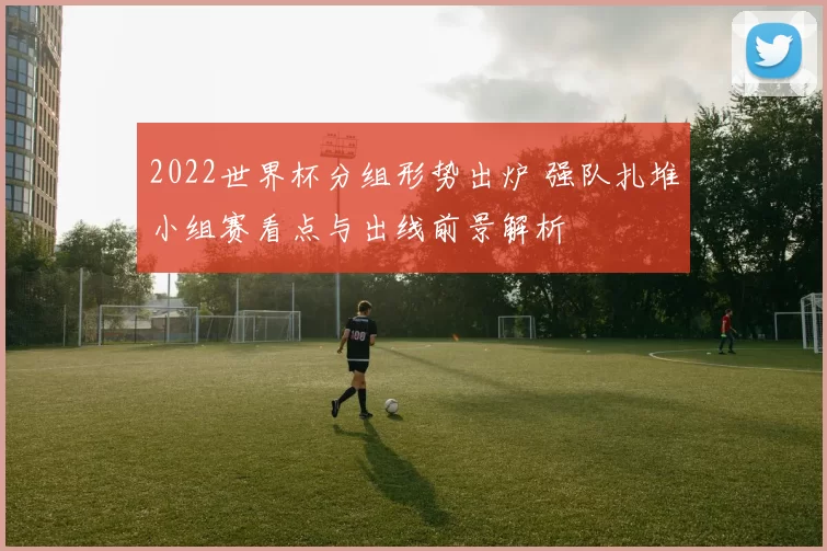 2022世界杯分组形势出炉 强队扎堆小组赛看点与出线前景解析