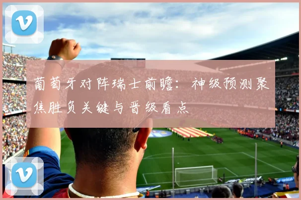 葡萄牙对阵瑞士前瞻：神级预测聚焦胜负关键与晋级看点