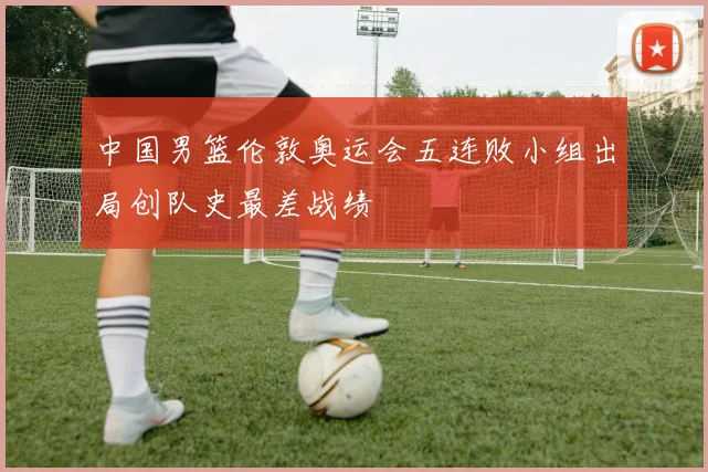 中国男篮伦敦奥运会五连败小组出局创队史最差战绩