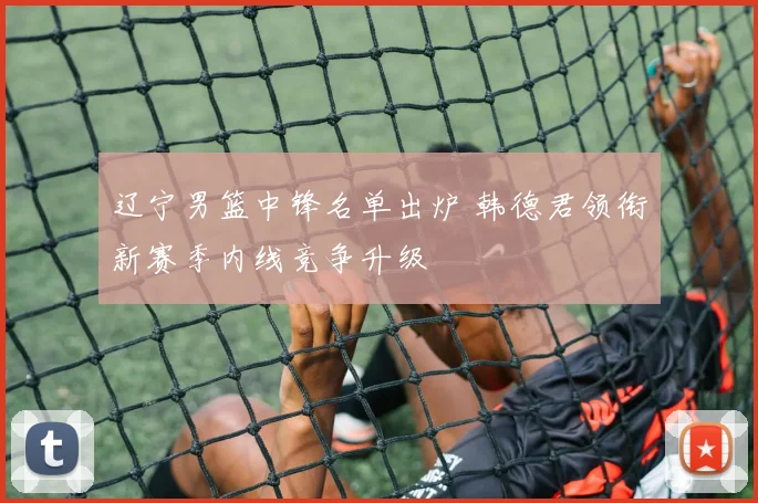 辽宁男篮中锋名单出炉 韩德君领衔新赛季内线竞争升级