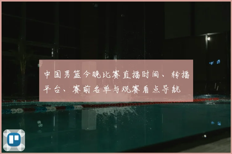 中国男篮今晚比赛直播时间、转播平台、赛前名单与观赛看点导航