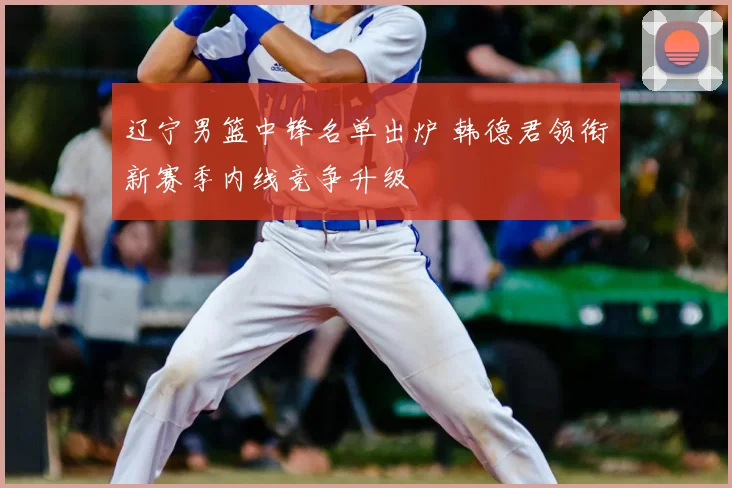 辽宁男篮中锋名单出炉 韩德君领衔新赛季内线竞争升级