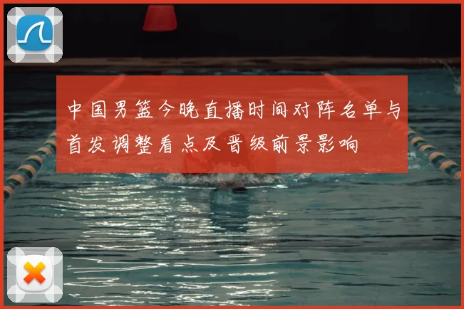 中国男篮今晚直播时间对阵名单与首发调整看点及晋级前景影响
