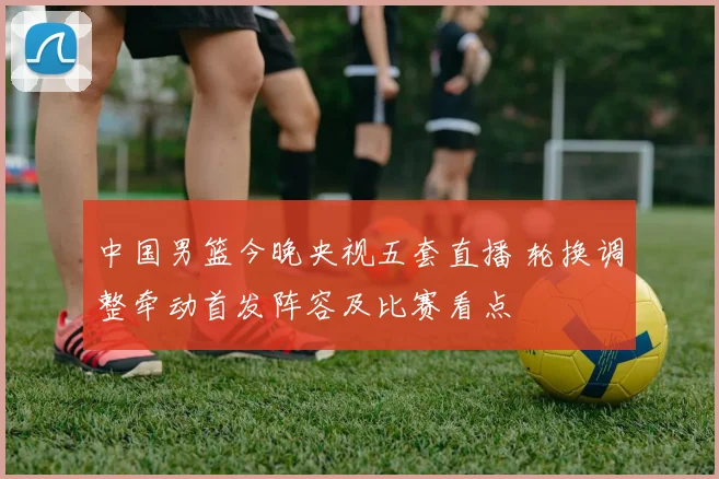 中国男篮今晚央视五套直播 轮换调整牵动首发阵容及比赛看点