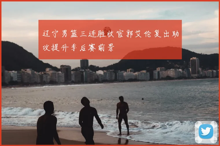 辽宁男篮三连胜收官郭艾伦复出助攻提升季后赛前景