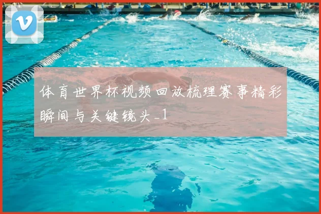 体育世界杯视频回放梳理赛事精彩瞬间与关键镜头_1