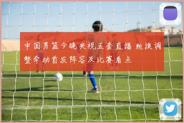 中国男篮今晚央视五套直播 轮换调整牵动首发阵容及比赛看点
