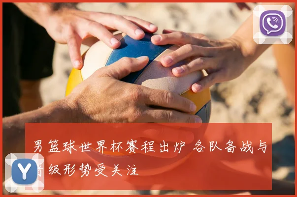 男篮球世界杯赛程出炉 各队备战与晋级形势受关注