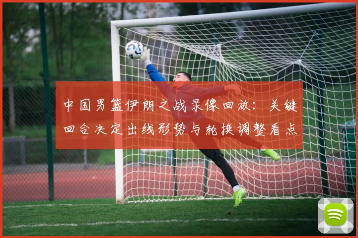 中国男篮伊朗之战录像回放：关键回合决定出线形势与轮换调整看点