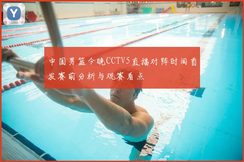 中国男篮今晚CCTV5直播对阵时间首发赛前分析与观赛看点