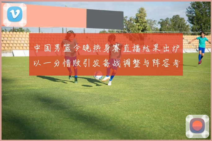 中国男篮今晚热身赛直播结果出炉以一分惜败引发备战调整与阵容考验