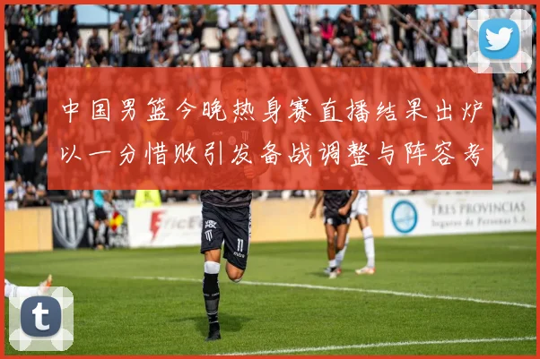 中国男篮今晚热身赛直播结果出炉以一分惜败引发备战调整与阵容考验
