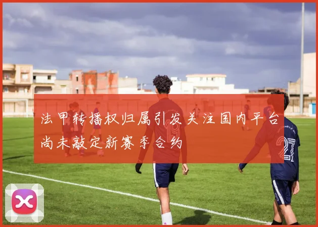 法甲转播权归属引发关注国内平台尚未敲定新赛季合约