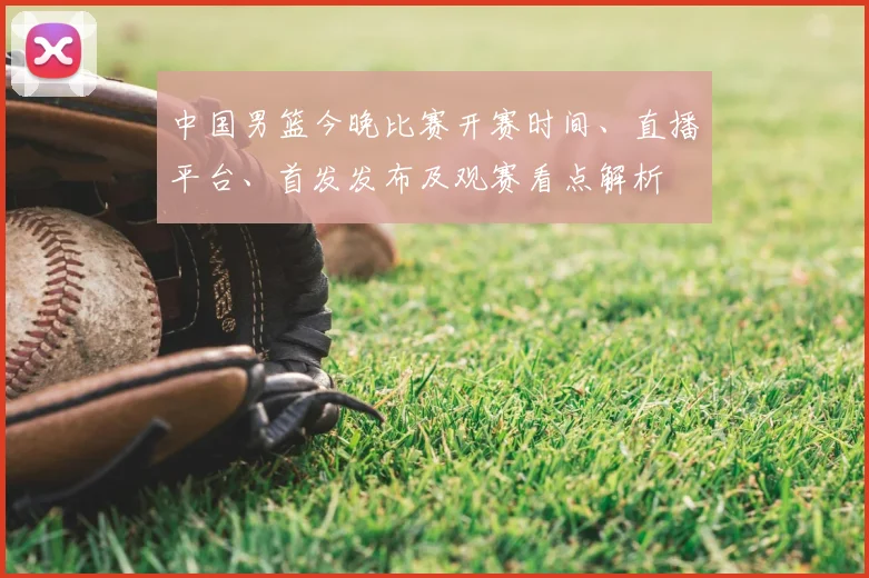 中国男篮今晚比赛开赛时间、直播平台、首发发布及观赛看点解析