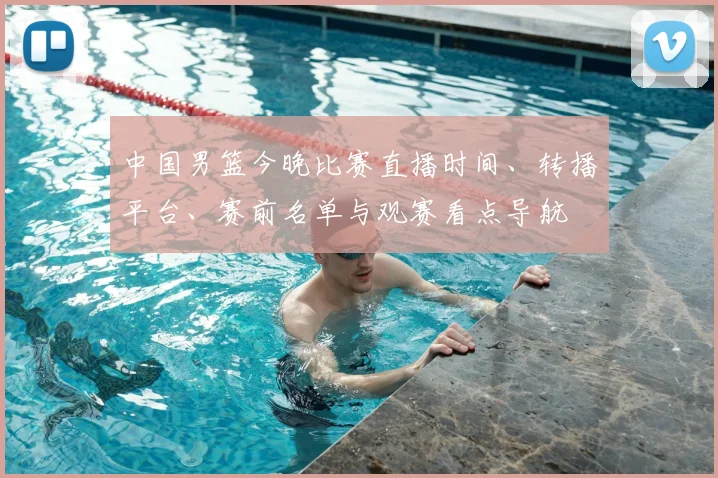 中国男篮今晚比赛直播时间、转播平台、赛前名单与观赛看点导航