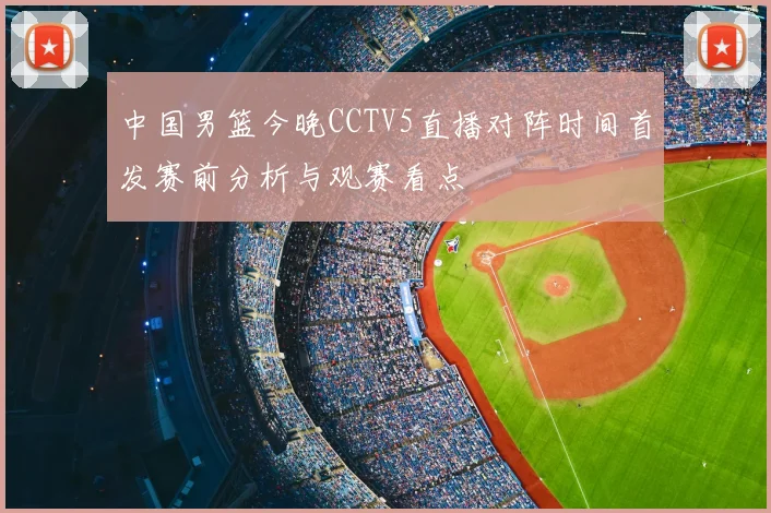 中国男篮今晚CCTV5直播对阵时间首发赛前分析与观赛看点