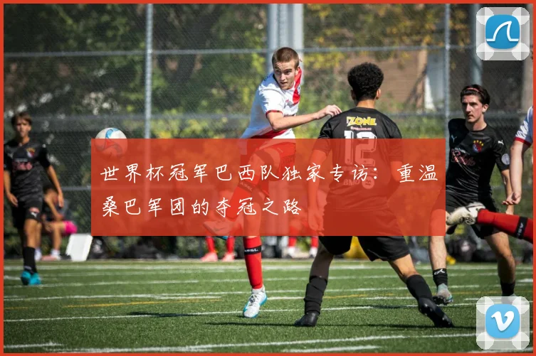 世界杯冠军巴西队独家专访：重温桑巴军团的夺冠之路